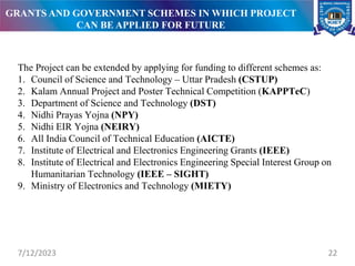 The Project can be extended by applying for funding to different schemes as:
1. Council of Science and Technology – Uttar Pradesh (CSTUP)
2. Kalam Annual Project and Poster Technical Competition (KAPPTeC)
3. Department of Science and Technology (DST)
4. Nidhi Prayas Yojna (NPY)
5. Nidhi EIR Yojna (NEIRY)
6. All India Council of Technical Education (AICTE)
7. Institute of Electrical and Electronics Engineering Grants (IEEE)
8. Institute of Electrical and Electronics Engineering Special Interest Group on
Humanitarian Technology (IEEE – SIGHT)
9. Ministry of Electronics and Technology (MIETY)
7/12/2023 22
GRANTS AND GOVERNMENT SCHEMES IN WHICH PROJECT
CAN BE APPLIED FOR FUTURE
 