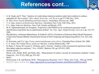 References cont…
• G. K. Singh, and V. Pant, “Analysis of a multi-phase induction machine under fault condition in a phase-
redundant AC drive system,” Elect. Mach. Power Sys., vol. 28, no. 6, pp.577-590, Nov. 2010.
• N. Tleis, Power System Modelling and Fault Analysis. Amsterdam: Elsevier Ltd., 2008.
• T. A. Lipo, Analysis of Synchronous Machines. 2nd edition, New York: CRC Press, 2012.
• P. L. Alger, Induction Machines. New York: Gorden and Breach, 1970.
• M. R. Aghamohammadi, M. Pourgholi, “Experience with SSSFR test for synchronous generator model
identification using Hook-Jeeves optimization method,” Int. J Sys. Appl., Eng& Develop, vol.2, no.3, pp. 122-127,
2008.
• Mayukh Bose, Anshuman Bhatacharjee, & Sudha R. (2012), Calculation of Induction Motor Model Parameters
Using Finite Element Method. International Journal of Soft Computing and Engineering (ISCE), Vol. 2(3), July
2012.
• D. Novotony, and T.A. Lipo, Vector control and dynamics of ac drives, Clarendon Press, Oxford, UK, 2000.
• C. V. Jones, The Unified Theory of Electric Machine. London: Butterworths, 1967.
• R. Bojoi, F. Farina, M. Lazzari, F. Profumo, and A. Tenconi, “Analysis of the asymmetrical operation of dual
three-phase induction machines,” Proc. IEMDC, Madsion, WI, pp. 429-435, 2003.
• Journal articles: -
David, A.B., Pandit, M.M. and Sinha, B.K., "Measurement of surface viscosity by tensiometric methods", Chem.
Engng Sci., Vol. 47 (2), 2005, pp. 931-945.
• Book: -
Doraiswamy, L.K. and Sharma, M.M., "Heterogeneous Reactions- Vol 1", Wiley, New York, 1984, pp. 89-90.
• MyLOFT app or website link- https://app.myloft.xyz/user/login?institute=ck4o420t2s5ya099816x5aby9.
7/12/2023 25
 
