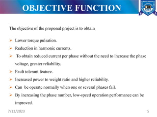 OBJECTIVE FUNCTION
The objective of the proposed project is to obtain
 Lower torque pulsation.
 Reduction in harmonic currents.
 To obtain reduced current per phase without the need to increase the phase
voltage, greater reliability.
 Fault tolerant feature.
 Increased power to weight ratio and higher reliability.
 Can be operate normally when one or several phases fail.
 By increasing the phase number, low-speed operation performance can be
improved.
7/12/2023 5
 