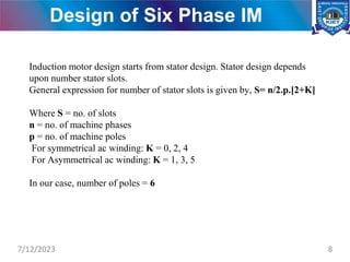 Design of Six Phase IM
Induction motor design starts from stator design. Stator design depends
upon number stator slots.
General expression for number of stator slots is given by, S= n/2.p.[2+K]
Where S = no. of slots
n = no. of machine phases
p = no. of machine poles
For symmetrical ac winding: K = 0, 2, 4
For Asymmetrical ac winding: K = 1, 3, 5
In our case, number of poles = 6
7/12/2023 8
 