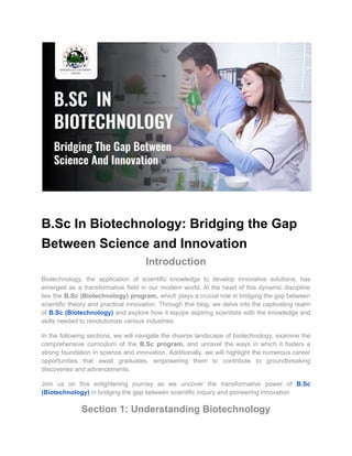 B.Sc In Biotechnology: Bridging the Gap
Between Science and Innovation
Introduction
Biotechnology, the application of scientific knowledge to develop innovative solutions, has
emerged as a transformative field in our modern world. At the heart of this dynamic discipline
lies the B.Sc (Biotechnology) program, which plays a crucial role in bridging the gap between
scientific theory and practical innovation. Through this blog, we delve into the captivating realm
of B.Sc (Biotechnology) and explore how it equips aspiring scientists with the knowledge and
skills needed to revolutionize various industries.
In the following sections, we will navigate the diverse landscape of biotechnology, examine the
comprehensive curriculum of the B.Sc program, and unravel the ways in which it fosters a
strong foundation in science and innovation. Additionally, we will highlight the numerous career
opportunities that await graduates, empowering them to contribute to groundbreaking
discoveries and advancements.
Join us on this enlightening journey as we uncover the transformative power of B.Sc
(Biotechnology) in bridging the gap between scientific inquiry and pioneering innovation
Section 1: Understanding Biotechnology
 