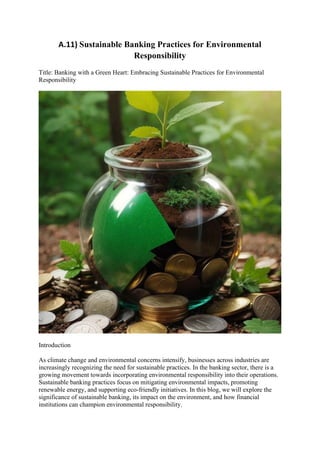 A.11) Sustainable Banking Practices for Environmental
Responsibility
Title: Banking with a Green Heart: Embracing Sustainable Practices for Environmental
Responsibility
Introduction
As climate change and environmental concerns intensify, businesses across industries are
increasingly recognizing the need for sustainable practices. In the banking sector, there is a
growing movement towards incorporating environmental responsibility into their operations.
Sustainable banking practices focus on mitigating environmental impacts, promoting
renewable energy, and supporting eco-friendly initiatives. In this blog, we will explore the
significance of sustainable banking, its impact on the environment, and how financial
institutions can champion environmental responsibility.
 