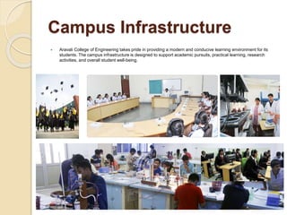 Campus Infrastructure
 Aravali College of Engineering takes pride in providing a modern and conducive learning environment for its
students. The campus infrastructure is designed to support academic pursuits, practical learning, research
activities, and overall student well-being.
 