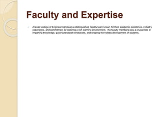 Faculty and Expertise
 Aravali College of Engineering boasts a distinguished faculty team known for their academic excellence, industry
experience, and commitment to fostering a rich learning environment. The faculty members play a crucial role in
imparting knowledge, guiding research endeavors, and shaping the holistic development of students.
 