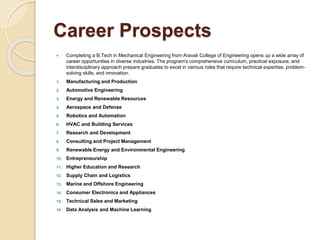 Career Prospects
 Completing a B.Tech in Mechanical Engineering from Aravali College of Engineering opens up a wide array of
career opportunities in diverse industries. The program's comprehensive curriculum, practical exposure, and
interdisciplinary approach prepare graduates to excel in various roles that require technical expertise, problem-
solving skills, and innovation.
1. Manufacturing and Production
2. Automotive Engineering
3. Energy and Renewable Resources
4. Aerospace and Defense
5. Robotics and Automation
6. HVAC and Building Services
7. Research and Development
8. Consulting and Project Management
9. Renewable Energy and Environmental Engineering
10. Entrepreneurship
11. Higher Education and Research
12. Supply Chain and Logistics
13. Marine and Offshore Engineering
14. Consumer Electronics and Appliances
15. Technical Sales and Marketing
16. Data Analysis and Machine Learning
 