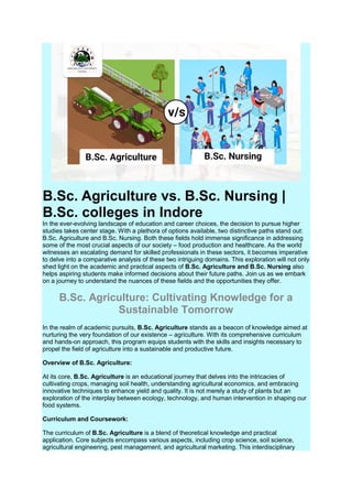 B.Sc. Agriculture vs. B.Sc. Nursing |
B.Sc. colleges in Indore
In the ever-evolving landscape of education and career choices, the decision to pursue higher
studies takes center stage. With a plethora of options available, two distinctive paths stand out:
B.Sc. Agriculture and B.Sc. Nursing. Both these fields hold immense significance in addressing
some of the most crucial aspects of our society – food production and healthcare. As the world
witnesses an escalating demand for skilled professionals in these sectors, it becomes imperative
to delve into a comparative analysis of these two intriguing domains. This exploration will not only
shed light on the academic and practical aspects of B.Sc. Agriculture and B.Sc. Nursing also
helps aspiring students make informed decisions about their future paths. Join us as we embark
on a journey to understand the nuances of these fields and the opportunities they offer.
B.Sc. Agriculture: Cultivating Knowledge for a
Sustainable Tomorrow
In the realm of academic pursuits, B.Sc. Agriculture stands as a beacon of knowledge aimed at
nurturing the very foundation of our existence – agriculture. With its comprehensive curriculum
and hands-on approach, this program equips students with the skills and insights necessary to
propel the field of agriculture into a sustainable and productive future.
Overview of B.Sc. Agriculture:
At its core, B.Sc. Agriculture is an educational journey that delves into the intricacies of
cultivating crops, managing soil health, understanding agricultural economics, and embracing
innovative techniques to enhance yield and quality. It is not merely a study of plants but an
exploration of the interplay between ecology, technology, and human intervention in shaping our
food systems.
Curriculum and Coursework:
The curriculum of B.Sc. Agriculture is a blend of theoretical knowledge and practical
application. Core subjects encompass various aspects, including crop science, soil science,
agricultural engineering, pest management, and agricultural marketing. This interdisciplinary
 
