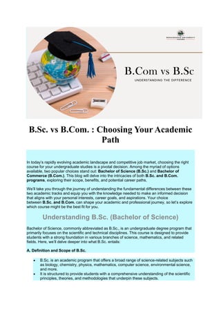 B.Sc. vs B.Com. : Choosing Your Academic
Path
In today’s rapidly evolving academic landscape and competitive job market, choosing the right
course for your undergraduate studies is a pivotal decision. Among the myriad of options
available, two popular choices stand out: Bachelor of Science (B.Sc.) and Bachelor of
Commerce (B.Com.). This blog will delve into the intricacies of both B.Sc. and B.Com.
programs, exploring their scope, benefits, and potential career paths.
We’ll take you through the journey of understanding the fundamental differences between these
two academic tracks and equip you with the knowledge needed to make an informed decision
that aligns with your personal interests, career goals, and aspirations. Your choice
between B.Sc. and B.Com. can shape your academic and professional journey, so let’s explore
which course might be the best fit for you.
Understanding B.Sc. (Bachelor of Science)
Bachelor of Science, commonly abbreviated as B.Sc., is an undergraduate degree program that
primarily focuses on the scientific and technical disciplines. This course is designed to provide
students with a strong foundation in various branches of science, mathematics, and related
fields. Here, we’ll delve deeper into what B.Sc. entails:
A. Definition and Scope of B.Sc.
 B.Sc. is an academic program that offers a broad range of science-related subjects such
as biology, chemistry, physics, mathematics, computer science, environmental science,
and more.
 It is structured to provide students with a comprehensive understanding of the scientific
principles, theories, and methodologies that underpin these subjects.
 