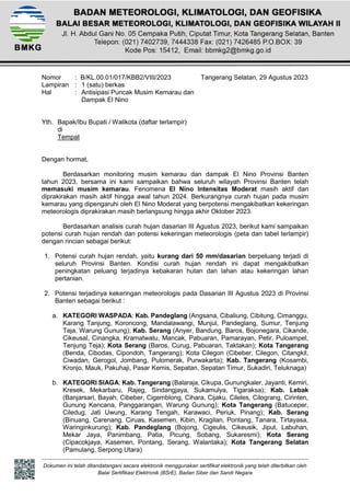 Dokumen ini telah ditandatangani secara elektronik menggunakan sertifikat elektronik yang telah diterbitkan oleh
Balai Sertifikasi Elektronik (BSrE), Badan Siber dan Sandi Negara
Nomor : B/KL.00.01/017/KBB2/VIII/2023 Tangerang Selatan, 29 Agustus 2023
Lampiran : 1 (satu) berkas
Hal : Antisipasi Puncak Musim Kemarau dan
Dampak El Nino
Yth. Bapak/Ibu Bupati / Walikota (daftar terlampir)
di
Tempat
Dengan hormat,
Berdasarkan monitoring musim kemarau dan dampak El Nino Provinsi Banten
tahun 2023, bersama ini kami sampaikan bahwa seluruh wilayah Provinsi Banten telah
memasuki musim kemarau. Fenomena El Nino Intensitas Moderat masih aktif dan
diprakirakan masih aktif hingga awal tahun 2024. Berkurangnya curah hujan pada musim
kemarau yang dipengaruhi oleh El Nino Moderat yang berpotensi mengakibatkan kekeringan
meteorologis diprakirakan masih berlangsung hingga akhir Oktober 2023.
Berdasarkan analisis curah hujan dasarian III Agustus 2023, berikut kami sampaikan
potensi curah hujan rendah dan potensi kekeringan meteorologis (peta dan tabel terlampir)
dengan rincian sebagai berikut:
1. Potensi curah hujan rendah, yaitu kurang dari 50 mm/dasarian berpeluang terjadi di
seluruh Provinsi Banten. Kondisi curah hujan rendah ini dapat mengakibatkan
peningkatan peluang terjadinya kebakaran hutan dan lahan atau kekeringan lahan
pertanian.
2. Potensi terjadinya kekeringan meteorologis pada Dasarian III Agustus 2023 di Provinsi
Banten sebagai berikut :
a. KATEGORI WASPADA: Kab. Pandeglang (Angsana, Cibaliung, Cibitung, Cimanggu,
Karang Tanjung, Koroncong, Mandalawangi, Munjul, Pandeglang, Sumur, Tenjung
Teja, Warung Gunung); Kab. Serang (Anyer, Bandung, Baros, Bojonegara, Cikande,
Cikeusal, Cinangka, Kramatwatu, Mancak, Pabuaran, Pamarayan, Petir, Puloampel,
Tenjung Teja); Kota Serang (Baros, Curug, Pabuaran, Taktakan); Kota Tangerang
(Benda, Cibodas, Cipondoh, Tangerang); Kota Cilegon (Cibeber, Cilegon, Citangkil,
Ciwadan, Gerogol, Jombang, Pulomerak, Purwakarta); Kab. Tangerang (Kosambi,
Kronjo, Mauk, Pakuhaji, Pasar Kemis, Sepatan, Sepatan Timur, Sukadiri, Teluknaga)
b. KATEGORI SIAGA: Kab. Tangerang (Balaraja, Cikupa, Gunungkaler, Jayanti, Kemiri,
Kresek, Mekarbaru, Rajeg, Sindangjaya, Sukamulya, Tigaraksa); Kab. Lebak
(Banjarsari, Bayah, Cibeber, Cigemblong, Cihara, Cijaku, Cileles, Cilograng, Cirinten,
Gunung Kencana, Panggarangan, Warung Gunung); Kota Tangerang (Batuceper,
Ciledug, Jati Uwung, Karang Tengah, Karawaci, Periuk, Pinang); Kab. Serang
(Binuang, Carenang, Ciruas, Kasemen, Kibin, Kragilan, Pontang, Tanara, Tirtayasa,
Waringinkurung); Kab. Pandeglang (Bojong, Cigeulis, Cikeusik, Jiput, Labuhan,
Mekar Jaya, Panimbang, Patia, Picung, Sobang, Sukaresmi); Kota Serang
(Cipacokjaya, Kasemen, Pontang, Serang, Walantaka); Kota Tangerang Selatan
(Pamulang, Serpong Utara)
 