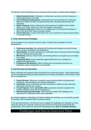 To make the most of networking in your computer science career, consider these strategies:
1. Attend Industry Events: Participate in conferences, seminars, and tech meetups to
meet professionals in your field.
2. Join Professional Associations: Organizations like the Association for Computing
Machinery (ACM) and IEEE Computer Society offer networking opportunities and
resources.
3. Online Presence: Build a professional online presence on platforms like LinkedIn,
GitHub, and Twitter. Share your work and engage in discussions.
4. Informational Interviews: Reach out to professionals for informational interviews to
learn more about their careers and gain insights.
5. Alumni Networks: Connect with alumni from your university who have pursued careers
in computer science.
C. Career Advancement Strategies
As you progress in your computer science career, consider these strategies for career
advancement:
1. Continuous Learning: Stay updated with the latest technologies and trends through
online courses, workshops, and certifications.
2. Specialization: Consider specializing in a particular area of computer science that aligns
with your interests and career goals.
3. Mentorship: Seek out mentors who can provide guidance and support as you navigate
your career.
4. Leadership Roles: Pursue leadership opportunities within your workplace or
professional organizations.
5. Professional Development: Attend conferences and workshops that focus on
leadership, project management, and soft skills.
D. Job Placement and Internships
Many universities and programs offer job placement and internship support. These opportunities
can be invaluable for gaining practical experience and making connections in the industry. Here’s
how to leverage them:
1. Career Services: Utilize your university’s career services office for job placement
assistance, resume building, and interview preparation.
2. Internships: Secure internships with tech companies or startups to gain real-world
experience and build your resume.
3. Co-op Programs: Some universities offer cooperative education programs that
combine academic study with work experience.
4. Networking During Internships: While interning, network with colleagues and
supervisors for potential job offers upon graduation.
By actively engaging in networking and career development activities, you can position yourself
for success in the competitive field of computer science.
In the upcoming sections, we’ll discuss how to navigate the challenges and obstacles you may
encounter during your computer science journey and how to thrive both academically and
professionally. Let’s continue to unlock the full potential of your B.Sc in Computer Science.
Challenges and How to Overcome Them
 