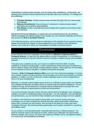 Participating in extracurricular activities, such as coding clubs, hackathons, or internships, can
enhance your computer science experience but may also add to your workload. To manage your
time effectively:
1. Prioritize Activities: Choose extracurricular activities that align with your career goals
and interests.
2. Balance Commitments: Ensure that your involvement in extracurriculars doesn’t
overwhelm your academic responsibilities.
3. Plan Ahead: Create a schedule that accommodates both academic and extracurricular
commitments.
Remember that facing challenges is a natural part of any educational journey. By adopting
effective strategies and seeking support when needed, you can overcome obstacles and thrive in
your pursuit of a B.Sc in Computer Science.
In the following sections, we’ll conclude our exploration of the potential of your computer science
degree and provide final insights and encouragement for your academic and professional
journey. Let’s continue to unlock your full potential in the field of computer science.
Conclusion
As we reach the end of our exploration into the world of a Bachelor of Science (B.Sc) in
Computer Science, it’s clear that this degree offers a myriad of possibilities. It is not merely an
educational pursuit but a key that unlocks a world of innovation, problem-solving, and boundless
potential.
Throughout your academic journey, you’ll acquire a wealth of technical skills, including
proficiency in programming languages, a deep understanding of data structures and algorithms,
and the ability to design and develop complex software systems. These skills form the foundation
of your expertise and are invaluable in a rapidly evolving tech landscape.
However, a B.Sc in Computer Science offers much more than technical knowledge. It nurtures
your creativity, fosters innovative thinking, and encourages you to find novel solutions to complex
problems. It instills in you the confidence to tackle challenges head-on and the adaptability to
thrive in an ever-changing field.
Moreover, a computer science degree opens doors to a multitude of career paths and industries,
from software development and data science to cybersecurity and artificial intelligence. The job
market is thriving, and the demand for computer science professionals is stronger than ever,
providing a multitude of opportunities for growth and advancement.
Your journey through computer science will come with its share of challenges, from managing a
complex curriculum to developing problem-solving skills. Yet, with dedication, time management,
and perseverance, you can overcome these obstacles and emerge stronger and more capable.
In addition to the technical and problem-solving skills, your computer science education
encourages you to build a professional network and seize career opportunities. Networking
opens doors, connects you with mentors, and can lead to job offers you might never have
considered otherwise. By embracing these opportunities, you’ll position yourself for a rewarding
and fulfilling career.
As you embark on this educational path, remember that learning is a lifelong endeavor. The
world of computer science will continue to evolve, offering new challenges and opportunities.
Embrace change, stay curious, and never stop exploring. Whether you’re a prospective student
or a current one, the possibilities are limitless.
 