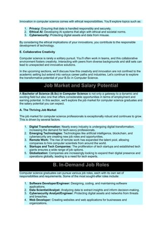 Innovation in computer science comes with ethical responsibilities. You’ll explore topics such as:
1. Privacy: Ensuring that data is handled responsibly and securely.
2. Ethical AI: Developing AI systems that align with ethical and societal norms.
3. Cybersecurity: Protecting digital assets and data from misuse.
By considering the ethical implications of your innovations, you contribute to the responsible
development of technology.
E. Collaborative Creativity
Computer science is rarely a solitary pursuit. You’ll often work in teams, and this collaborative
environment fosters creativity. Interacting with peers from diverse backgrounds and skill sets can
lead to unexpected and innovative solutions.
In the upcoming sections, we’ll discuss how this creativity and innovation are not confined to the
academic setting but extend into various career paths and industries. Let’s continue to explore
the transformative potential of your B.Sc in Computer Science.
Job Market and Salary Potential
A Bachelor of Science (B.Sc) in Computer Science is not only a gateway to a dynamic and
exciting field but also one that offers considerable opportunities in terms of employment and
earning potential. In this section, we’ll explore the job market for computer science graduates and
the salary potential you can expect.
A. The Thriving Job Market
The job market for computer science professionals is exceptionally robust and continues to grow.
This is driven by several factors:
1. Digital Transformation: Nearly every industry is undergoing digital transformation,
increasing the demand for tech-savvy professionals.
2. Emerging Technologies: Technologies like artificial intelligence, blockchain, and
cybersecurity are creating new job roles and opportunities.
3. Remote Work: The rise of remote work has expanded the talent pool, allowing
companies to hire computer scientists from around the world.
4. Startups and Tech Companies: The proliferation of tech startups and established tech
giants ensures a wide range of job options.
5. Globalization: Companies are increasingly looking to expand their digital presence and
operations globally, leading to a need for tech experts.
B. In-Demand Job Roles
Computer science graduates can pursue various job roles, each with its own set of
responsibilities and requirements. Some of the most sought-after roles include:
1. Software Developer/Engineer: Designing, coding, and maintaining software
applications.
2. Data Scientist/Analyst: Analyzing data to extract insights and inform decision-making.
3. Cybersecurity Analyst/Engineer: Protecting digital assets and networks from threats
and breaches.
4. Web Developer: Creating websites and web applications for businesses and
organizations.
 