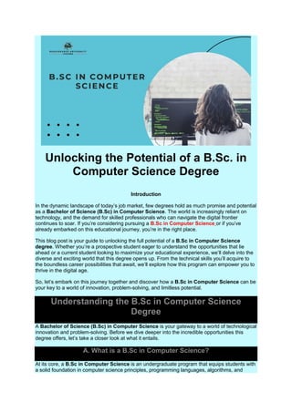 Unlocking the Potential of a B.Sc. in
Computer Science Degree
Introduction
In the dynamic landscape of today’s job market, few degrees hold as much promise and potential
as a Bachelor of Science (B.Sc) in Computer Science. The world is increasingly reliant on
technology, and the demand for skilled professionals who can navigate the digital frontier
continues to soar. If you’re considering pursuing a B.Sc in Computer Science or if you’ve
already embarked on this educational journey, you’re in the right place.
This blog post is your guide to unlocking the full potential of a B.Sc in Computer Science
degree. Whether you’re a prospective student eager to understand the opportunities that lie
ahead or a current student looking to maximize your educational experience, we’ll delve into the
diverse and exciting world that this degree opens up. From the technical skills you’ll acquire to
the boundless career possibilities that await, we’ll explore how this program can empower you to
thrive in the digital age.
So, let’s embark on this journey together and discover how a B.Sc in Computer Science can be
your key to a world of innovation, problem-solving, and limitless potential.
Understanding the B.Sc in Computer Science
Degree
A Bachelor of Science (B.Sc) in Computer Science is your gateway to a world of technological
innovation and problem-solving. Before we dive deeper into the incredible opportunities this
degree offers, let’s take a closer look at what it entails.
A. What is a B.Sc in Computer Science?
At its core, a B.Sc in Computer Science is an undergraduate program that equips students with
a solid foundation in computer science principles, programming languages, algorithms, and
 