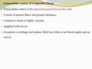  Extracellular matrix of Connective Tissue
 Extracellular matrix is the material located between the cells.
 Consist of protein fibers and ground substance.
 Connective tissue is highly vascular.
 Supplied with nerves.
 Exception is cartilage and tendon. Both have little or no blood supply and no
nerves.
 