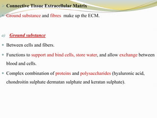  Connective Tissue Extracellular Matrix
 Ground substance and fibres make up the ECM.
a) Ground substance
 Between cells and fibers.
 Functions to support and bind cells, store water, and allow exchange between
blood and cells.
 Complex combination of proteins and polysaccharides (hyaluronic acid,
chondroitin sulphate dermatan sulphate and keratan sulphate).
 