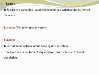 b. Lymph
 It consist of plasma like liquid components and lymphocytes as formed
elements.
 Location: Within lymphatic vessels.
 Function
 Involved in the defence of the body against infection.
 Transport fats in the form of chylomicrons from intestine to blood
circulation.
 