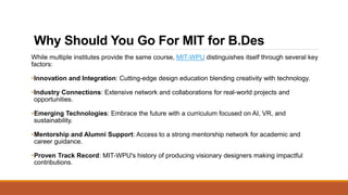 Why Should You Go For MIT for B.Des
While multiple institutes provide the same course, MIT-WPU distinguishes itself through several key
factors:
•Innovation and Integration: Cutting-edge design education blending creativity with technology.
•Industry Connections: Extensive network and collaborations for real-world projects and
opportunities.
•Emerging Technologies: Embrace the future with a curriculum focused on AI, VR, and
sustainability.
•Mentorship and Alumni Support: Access to a strong mentorship network for academic and
career guidance.
•Proven Track Record: MIT-WPU's history of producing visionary designers making impactful
contributions.
 