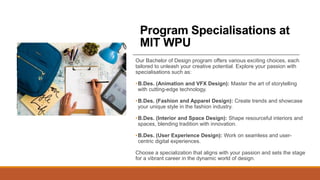Program Specialisations at
MIT WPU
Our Bachelor of Design program offers various exciting choices, each
tailored to unleash your creative potential. Explore your passion with
specialisations such as:
•B.Des. (Animation and VFX Design): Master the art of storytelling
with cutting-edge technology.
•B.Des. (Fashion and Apparel Design): Create trends and showcase
your unique style in the fashion industry.
•B.Des. (Interior and Space Design): Shape resourceful interiors and
spaces, blending tradition with innovation.
•B.Des. (User Experience Design): Work on seamless and user-
centric digital experiences.
Choose a specialization that aligns with your passion and sets the stage
for a vibrant career in the dynamic world of design.
 