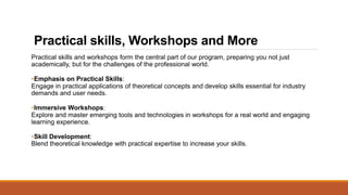 Practical skills, Workshops and More
Practical skills and workshops form the central part of our program, preparing you not just
academically, but for the challenges of the professional world.
•Emphasis on Practical Skills:
Engage in practical applications of theoretical concepts and develop skills essential for industry
demands and user needs.
•Immersive Workshops:
Explore and master emerging tools and technologies in workshops for a real world and engaging
learning experience.
•Skill Development:
Blend theoretical knowledge with practical expertise to increase your skills.
 
