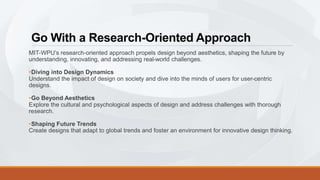 Go With a Research-Oriented Approach
MIT-WPU’s research-oriented approach propels design beyond aesthetics, shaping the future by
understanding, innovating, and addressing real-world challenges.
•Diving into Design Dynamics
Understand the impact of design on society and dive into the minds of users for user-centric
designs.
•Go Beyond Aesthetics
Explore the cultural and psychological aspects of design and address challenges with thorough
research.
•Shaping Future Trends
Create designs that adapt to global trends and foster an environment for innovative design thinking.
 