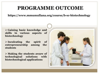 PROGRAMME OUTCOME
https://www.mmumullana.org/course/b-sc-biotechnology
 Gaining basic knowledge and
skills in various aspects of
biotechnology
 Inculcating the spirit of
entrepreneurship among the
students
 Making the students aware of
technological solutions with
biotechnological applications
 