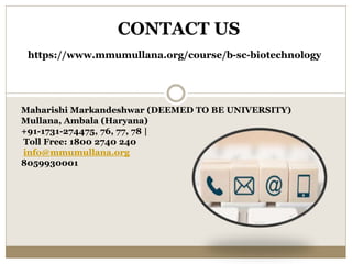CONTACT US
https://www.mmumullana.org/course/b-sc-biotechnology
Maharishi Markandeshwar (DEEMED TO BE UNIVERSITY)
Mullana, Ambala (Haryana)
+91-1731-274475, 76, 77, 78 |
Toll Free: 1800 2740 240
info@mmumullana.org
8059930001
 