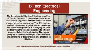 1
B.Tech Electrical
Engineering
The Department of Electrical Engineering offers
B.Tech in Electrical Engineering to cater to the
ever challenging needs of technical excellence in
areas of electrical engineering. The B.Tech degree
enables the student to gain in-depth knowledge
and hands-on experience in managing the tools
and learning the techniques related to different
aspects of electrical engineering. The degree
program is meant to develop a comprehensive
understanding of the principles and practices in
this field.
https://www.mmumullana.org/course/btech-electrical-engineering
 
