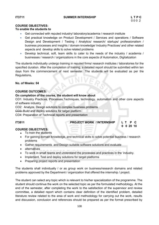 108
IT3711 SUMMER INTERNSHIP L T P C
0 0 0 2
COURSE OBJECTIVES:
To enable the students to
 Get connected with reputed industry/ laboratory/academia / research institute
 Get practical knowledge on Product Development / Services and operations / Software
Design and Development / Testing / Analytics/ research/ startups/ professionalism /
business processes and insights / domain knowledge/ Industry Practices/ and other related
aspects and develop skills to solve related problems
 Develop technical, soft, team skills to cater to the needs of the industry / academia /
businesses / research / organizations in the core aspects of Automation, Digitalization
The students individually undergo training in reputed firms/ research institutes / laboratories for the
specified duration. After the completion of training, a detailed report should be submitted within ten
days from the commencement of next semester. The students will be evaluated as per the
Regulations.
No. of Weeks: 04
COURSE OUTCOMES:
On completion of the course, the student will know about
CO1: Industry Practices, Processes,Techniques, technology, automation and other core aspects
of software industry
CO2: Analyze, Design solutions to complex business problems
CO3: Build and deploy solutions for target platform
CO4: Preparation of Technical reports and presentation
IT3811 PROJECT WORK / INTERNSHIP L T P C
0 0 20 10
COURSE OBJECTIVES:
 To train the students
 For gaining domain knowledge, and technical skills to solve potential business / research
problems
 Gather requirements and Design suitable software solutions and evaluate
 alternatives
 To work in small teams and understand the processes and practices in the ‘industry.
 Implement, Test and deploy solutions for target platforms
 Preparing project reports and presentation
The students shall individually / or as group work on business/research domains and related
problems approved by the Department / organization that offered the internship / project.
The student can select any topic which is relevant to his/her specialization of the programme. The
student should continue the work on the selected topic as per the formulated methodology. At the
end of the semester, after completing the work to the satisfaction of the supervisor and review
committee, a detailed report which contains clear definition of the identified problem, detailed
literature review related to the area of work and methodology for carrying out the work, results
and discussion, conclusion and references should be prepared as per the format prescribed by
 