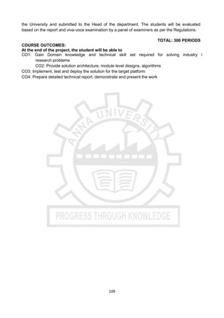 109
the University and submitted to the Head of the department. The students will be evaluated
based on the report and viva-voce examination by a panel of examiners as per the Regulations.
TOTAL: 300 PERIODS
COURSE OUTCOMES:
At the end of the project, the student will be able to
CO1: Gain Domain knowledge and technical skill set required for solving industry /
research problems
CO2: Provide solution architecture, module level designs, algorithms
CO3: Implement, test and deploy the solution for the target platform
CO4: Prepare detailed technical report, demonstrate and present the work
 