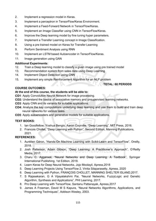 115
2. Implement a regression model in Keras.
3. Implement a perceptron in TensorFlow/Keras Environment.
4. Implement a Feed-Forward Network in TensorFlow/Keras.
5. Implement an Image Classifier using CNN in TensorFlow/Keras.
6. Improve the Deep learning model by fine tuning hyper parameters.
7. Implement a Transfer Learning concept in Image Classification.
8. Using a pre trained model on Keras for Transfer Learning
9. Perform Sentiment Analysis using RNN
10. Implement an LSTM based Autoencoder in TensorFlow/Keras.
11. Image generation using GAN
Additional Experiments:
12. Train a Deep learning model to classify a given image using pre trained model
13. Recommendation system from sales data using Deep Learning
14. Implement Object Detection using CNN
15. Implement any simple Reinforcement Algorithm for an NLP problem
TOTAL: 60 PERIODS
COURSE OUTCOMES:
At the end of this course, the students will be able to:
CO1: Apply Convolution Neural Network for image processing.
CO2: Understand the basics of associative memory and unsupervised learning networks.
CO3: Apply CNN and its variants for suitable applications.
CO4: Analyze the key computations underlying deep learning and use them to build and train deep
neural networks for various tasks.
CO5: Apply autoencoders and generative models for suitable applications.
TEXT BOOKS:
1. Ian Goodfellow, Yoshua Bengio, Aaron Courville, “Deep Learning”, MIT Press, 2016.
2. Francois Chollet, “Deep Learning with Python”, Second Edition, Manning Publications,
2021.
REFERENCES:
1. Aurélien Géron, “Hands-On Machine Learning with Scikit-Learn and TensorFlow”, Oreilly,
2018.
2. Josh Patterson, Adam Gibson, “Deep Learning: A Practitioner’s Approach”, O’Reilly
Media, 2017.
3. Charu C. Aggarwal, “Neural Networks and Deep Learning: A Textbook”, Springer
International Publishing, 1st Edition, 2018.
4. Learn Keras for Deep Neural Networks, Jojo Moolayil, Apress,2018
5. Deep Learning Projects Using TensorFlow 2, Vinita Silaparasetty, Apress, 2020
6. Deep Learning with Python, FRANÇOIS CHOLLET, MANNING SHELTER ISLAND,2017.
7. S Rajasekaran, G A Vijayalakshmi Pai, “Neural Networks, FuzzyLogic and Genetic
Algorithm, Synthesis and Applications”, PHI Learning, 2017.
8. Pro Deep Learning with TensorFlow, Santanu Pattanayak, Apress,2017
9. James A Freeman, David M S Kapura, “Neural Networks Algorithms, Applications, and
Programming Techniques”, Addison Wesley, 2003.
 