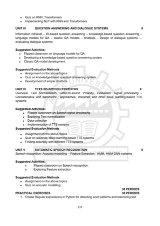 117
 Quiz on RNN, Transformers
 Implementing NLP with RNN and Transformers
UNIT III QUESTION ANSWERING AND DIALOGUE SYSTEMS 9
Information retrieval – IR-based question answering – knowledge-based question answering –
language models for QA – classic QA models – chatbots – Design of dialogue systems -–
evaluating dialogue systems
Suggested Activities:
 Flipped classroom on language models for QA
 Developing a knowledge-based question-answering system
 Classic QA model development
Suggested Evaluation Methods
 Assignment on the above topics
 Quiz on knowledge-based question answering system
 Development of simple chatbots
UNIT IV TEXT-TO-SPEECH SYNTHESIS 6
Overview. Text normalization. Letter-to-sound. Prosody, Evaluation. Signal processing -
Concatenative and parametric approaches, WaveNet and other deep learning-based TTS
systems
Suggested Activities:
 Flipped classroom on Speech signal processing
 Exploring Text normalization
 Data collection
 Implementation of TTS systems
Suggested Evaluation Methods
 Assignment on the above topics
 Quiz on wavenet, deep learning-based TTS systems
 Finding accuracy with different TTS systems
UNIT V AUTOMATIC SPEECH RECOGNITION 6
Speech recognition: Acoustic modelling – Feature Extraction - HMM, HMM-DNN systems
Suggested Activities:
 Flipped classroom on Speech recognition.
 Exploring Feature extraction
Suggested Evaluation Methods
 Assignment on the above topics
 Quiz on acoustic modelling
30 PERIODS
PRACTICAL EXERCISES 30 PERIODS
1. Create Regular expressions in Python for detecting word patterns and tokenizing text
 