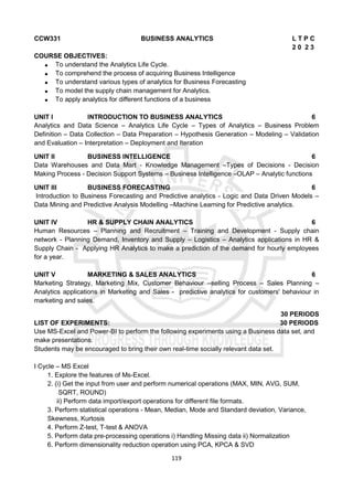 119
CCW331 BUSINESS ANALYTICS L T P C
2 0 2 3
COURSE OBJECTIVES:
 To understand the Analytics Life Cycle.
 To comprehend the process of acquiring Business Intelligence
 To understand various types of analytics for Business Forecasting
 To model the supply chain management for Analytics.
 To apply analytics for different functions of a business
UNIT I INTRODUCTION TO BUSINESS ANALYTICS 6
Analytics and Data Science – Analytics Life Cycle – Types of Analytics – Business Problem
Definition – Data Collection – Data Preparation – Hypothesis Generation – Modeling – Validation
and Evaluation – Interpretation – Deployment and Iteration
UNIT II BUSINESS INTELLIGENCE 6
Data Warehouses and Data Mart - Knowledge Management –Types of Decisions - Decision
Making Process - Decision Support Systems – Business Intelligence –OLAP – Analytic functions
UNIT III BUSINESS FORECASTING 6
Introduction to Business Forecasting and Predictive analytics - Logic and Data Driven Models –
Data Mining and Predictive Analysis Modelling –Machine Learning for Predictive analytics.
UNIT IV HR & SUPPLY CHAIN ANALYTICS 6
Human Resources – Planning and Recruitment – Training and Development - Supply chain
network - Planning Demand, Inventory and Supply – Logistics – Analytics applications in HR &
Supply Chain - Applying HR Analytics to make a prediction of the demand for hourly employees
for a year.
UNIT V MARKETING & SALES ANALYTICS 6
Marketing Strategy, Marketing Mix, Customer Behaviour –selling Process – Sales Planning –
Analytics applications in Marketing and Sales - predictive analytics for customers' behaviour in
marketing and sales.
30 PERIODS
LIST OF EXPERIMENTS: 30 PERIODS
Use MS-Excel and Power-BI to perform the following experiments using a Business data set, and
make presentations.
Students may be encouraged to bring their own real-time socially relevant data set.
I Cycle – MS Excel
1. Explore the features of Ms-Excel.
2. (i) Get the input from user and perform numerical operations (MAX, MIN, AVG, SUM,
SQRT, ROUND)
ii) Perform data import/export operations for different file formats.
3. Perform statistical operations - Mean, Median, Mode and Standard deviation, Variance,
Skewness, Kurtosis
4. Perform Z-test, T-test & ANOVA
5. Perform data pre-processing operations i) Handling Missing data ii) Normalization
6. Perform dimensionality reduction operation using PCA, KPCA & SVD
 