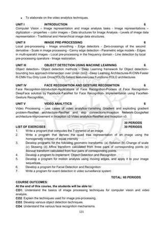 121
 To elaborate on the video analytics techniques.
UNIT I INTRODUCTION 6
Computer Vision – Image representation and image analysis tasks - Image representations –
digitization – properties – color images – Data structures for Image Analysis - Levels of image data
representation - Traditional and Hierarchical image data structures.
UNIT II IMAGE PRE-PROCESSING 6
Local pre-processing - Image smoothing - Edge detectors - Zero-crossings of the second
derivative - Scale in image processing - Canny edge detection - Parametric edge models - Edges
in multi-speralct images - Local pre-processing in the frequency domain - Line detection by local
pre-processing operators - Image restoration.
UNIT III OBJECT DETECTION USING MACHINE LEARNING 6
Object detection– Object detection methods – Deep Learning framework for Object detection–
bounding box approach-Intersection over Union (IoU) –Deep Learning Architectures-R-CNN-Faster
R-CNN-You Only Look Once(YOLO)-Salient features-Loss Functions-YOLO architectures
UNIT IV FACE RECOGNITION AND GESTURE RECOGNITION 6
Face Recognition-Introduction-Applications of Face Recognition-Process of Face Recognition-
DeepFace solution by Facebook-FaceNet for Face Recognition- Implementation using FaceNet-
Gesture Recognition.
UNIT V VIDEO ANALYTICS 6
Video Processing – use cases of video analytics-Vanishing Gradient and exploding gradient
problem-RestNet architecture-RestNet and skip connections-Inception Network-GoogleNet
architecture-Improvement in Inception v2-Video analytics-RestNet and Inception v3.
30 PERIODS
LIST OF EXERCISES 30 PERIODS
1. Write a program that computes the T-pyramid of an image.
2. Write a program that derives the quad tree representation of an image using the
homogeneity criterion of equal intensity
3. Develop programs for the following geometric transforms: (a) Rotation (b) Change of scale
(c) Skewing (d) Affine transform calculated from three pairs of corresponding points (e)
Bilinear transform calculated from four pairs of corresponding points.
4. Develop a program to implement Object Detection and Recognition
5. Develop a program for motion analysis using moving edges, and apply it to your image
sequences.
6. Develop a program for Facial Detection and Recognition
7. Write a program for event detection in video surveillance system
TOTAL: 60 PERIODS
COURSE OUTCOMES:
At the end of this course, the students will be able to:
CO1: Understand the basics of image processing techniques for computer vision and video
analysis.
CO2: Explain the techniques used for image pre-processing.
CO3: Develop various object detection techniques.
CO4: Understand the various face recognition mechanisms.
 