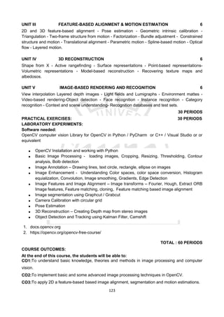 123
UNIT III FEATURE-BASED ALIGNMENT & MOTION ESTIMATION 6
2D and 3D feature-based alignment - Pose estimation - Geometric intrinsic calibration -
Triangulation - Two-frame structure from motion - Factorization - Bundle adjustment - Constrained
structure and motion - Translational alignment - Parametric motion - Spline-based motion - Optical
flow - Layered motion.
UNIT IV 3D RECONSTRUCTION 6
Shape from X - Active rangefinding - Surface representations - Point-based representations-
Volumetric representations - Model-based reconstruction - Recovering texture maps and
albedosos.
UNIT V IMAGE-BASED RENDERING AND RECOGNITION 6
View interpolation Layered depth images - Light fields and Lumigraphs - Environment mattes -
Video-based rendering-Object detection - Face recognition - Instance recognition - Category
recognition - Context and scene understanding- Recognition databases and test sets.
30 PERIODS
PRACTICAL EXERCISES: 30 PERIODS
LABORATORY EXPERIMENTS:
Software needed:
OpenCV computer vision Library for OpenCV in Python / PyCharm or C++ / Visual Studio or or
equivalent
 OpenCV Installation and working with Python
 Basic Image Processing - loading images, Cropping, Resizing, Thresholding, Contour
analysis, Bolb detection
 Image Annotation – Drawing lines, text circle, rectangle, ellipse on images
 Image Enhancement - Understanding Color spaces, color space conversion, Histogram
equialization, Convolution, Image smoothing, Gradients, Edge Detection
 Image Features and Image Alignment – Image transforms – Fourier, Hough, Extract ORB
Image features, Feature matching, cloning, Feature matching based image alignment
 Image segmentation using Graphcut / Grabcut
 Camera Calibration with circular grid
 Pose Estimation
 3D Reconstruction – Creating Depth map from stereo images
 Object Detection and Tracking using Kalman Filter, Camshift
1. docs.opencv.org
2. https://opencv.org/opencv-free-course/
TOTAL : 60 PERIODS
COURSE OUTCOMES:
At the end of this course, the students will be able to:
CO1:To understand basic knowledge, theories and methods in image processing and computer
vision.
CO2:To implement basic and some advanced image processing techniques in OpenCV.
CO3:To apply 2D a feature-based based image alignment, segmentation and motion estimations.
 