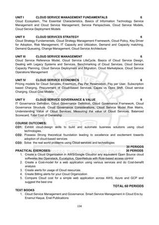 134
UNIT I CLOUD SERVICE MANAGEMENT FUNDAMENTALS 6
Cloud Ecosystem, The Essential Characteristics, Basics of Information Technology Service
Management and Cloud Service Management, Service Perspectives, Cloud Service Models,
Cloud Service Deployment Models
UNIT II CLOUD SERVICES STRATEGY 6
Cloud Strategy Fundamentals, Cloud Strategy Management Framework, Cloud Policy, Key Driver
for Adoption, Risk Management, IT Capacity and Utilization, Demand and Capacity matching,
Demand Queueing, Change Management, Cloud Service Architecture
UNIT III CLOUD SERVICE MANAGEMENT 6
Cloud Service Reference Model, Cloud Service LifeCycle, Basics of Cloud Service Design,
Dealing with Legacy Systems and Services, Benchmarking of Cloud Services, Cloud Service
Capacity Planning, Cloud Service Deployment and Migration, Cloud Marketplace, Cloud Service
Operations Management
UNIT IV CLOUD SERVICE ECONOMICS 6
Pricing models for Cloud Services, Freemium, Pay Per Reservation, Pay per User, Subscription
based Charging, Procurement of Cloud-based Services, Capex vs Opex Shift, Cloud service
Charging, Cloud Cost Models
UNIT V CLOUD SERVICE GOVERNANCE & VALUE 6
IT Governance Definition, Cloud Governance Definition, Cloud Governance Framework, Cloud
Governance Structure, Cloud Governance Considerations, Cloud Service Model Risk Matrix,
Understanding Value of Cloud Services, Measuring the value of Cloud Services, Balanced
Scorecard, Total Cost of Ownership
COURSE OUTCOMES:
CO1: Exhibit cloud-design skills to build and automate business solutions using cloud
technologies.
CO2: Possess Strong theoretical foundation leading to excellence and excitement towards
adoption of cloud-based services
CO3: Solve the real world problems using Cloud services and technologies
30 PERIODS
PRACTICAL EXERCISES: 30 PERIODS
1. Create a Cloud Organization in AWS/Google Cloud/or any equivalent Open Source cloud
softwares like Openstack, Eucalyptus, OpenNebula with Role-based access control
2. Create a Cost-model for a web application using various services and do Cost-benefit
analysis
3. Create alerts for usage of Cloud resources
4. Create Billing alerts for your Cloud Organization
5. Compare Cloud cost for a simple web application across AWS, Azure and GCP and
suggest the best one
TOTAL:60 PERIODS
TEXT BOOKS
1. Cloud Service Management and Governance: Smart Service Management in Cloud Era by
Enamul Haque, Enel Publications
 