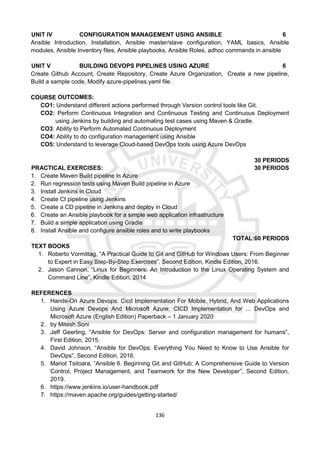 136
UNIT IV CONFIGURATION MANAGEMENT USING ANSIBLE 6
Ansible Introduction, Installation, Ansible master/slave configuration, YAML basics, Ansible
modules, Ansible Inventory files, Ansible playbooks, Ansible Roles, adhoc commands in ansible
UNIT V BUILDING DEVOPS PIPELINES USING AZURE 6
Create Github Account, Create Repository, Create Azure Organization, Create a new pipeline,
Build a sample code, Modify azure-pipelines.yaml file
COURSE OUTCOMES:
CO1: Understand different actions performed through Version control tools like Git.
CO2: Perform Continuous Integration and Continuous Testing and Continuous Deployment
using Jenkins by building and automating test cases using Maven & Gradle.
CO3: Ability to Perform Automated Continuous Deployment
CO4: Ability to do configuration management using Ansible
CO5: Understand to leverage Cloud-based DevOps tools using Azure DevOps
30 PERIODS
PRACTICAL EXERCISES: 30 PERIODS
1. Create Maven Build pipeline in Azure
2. Run regression tests using Maven Build pipeline in Azure
3. Install Jenkins in Cloud
4. Create CI pipeline using Jenkins
5. Create a CD pipeline in Jenkins and deploy in Cloud
6. Create an Ansible playbook for a simple web application infrastructure
7. Build a simple application using Gradle
8. Install Ansible and configure ansible roles and to write playbooks
TOTAL:60 PERIODS
TEXT BOOKS
1. Roberto Vormittag, “A Practical Guide to Git and GitHub for Windows Users: From Beginner
to Expert in Easy Step-By-Step Exercises”, Second Edition, Kindle Edition, 2016.
2. Jason Cannon, “Linux for Beginners: An Introduction to the Linux Operating System and
Command Line”, Kindle Edition, 2014
REFERENCES
1. Hands-On Azure Devops: Cicd Implementation For Mobile, Hybrid, And Web Applications
Using Azure Devops And Microsoft Azure: CICD Implementation for ... DevOps and
Microsoft Azure (English Edition) Paperback – 1 January 2020
2. by Mitesh Soni
3. Jeff Geerling, “Ansible for DevOps: Server and configuration management for humans”,
First Edition, 2015.
4. David Johnson, “Ansible for DevOps: Everything You Need to Know to Use Ansible for
DevOps”, Second Edition, 2016.
5. Mariot Tsitoara, “Ansible 6. Beginning Git and GitHub: A Comprehensive Guide to Version
Control, Project Management, and Teamwork for the New Developer”, Second Edition,
2019.
6. https://www.jenkins.io/user-handbook.pdf
7. https://maven.apache.org/guides/getting-started/
 