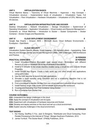 139
UNIT II VIRTUALIZATION BASICS 6
Virtual Machine Basics – Taxonomy of Virtual Machines – Hypervisor – Key Concepts –
Virtualization structure – Implementation levels of virtualization – Virtualization Types: Full
Virtualization – Para Virtualization – Hardware Virtualization – Virtualization of CPU, Memory and
I/O devices.
UNIT III VIRTUALIZATION INFRASTRUCTURE AND DOCKER 7
Desktop Virtualization – Network Virtualization – Storage Virtualization – System-level of
Operating Virtualization – Application Virtualization – Virtual clusters and Resource Management –
Containers vs. Virtual Machines – Introduction to Docker – Docker Components – Docker
Container – Docker Images and Repositories.
UNIT IV CLOUD DEPLOYMENT ENVIRONMENT 6
Google App Engine – Amazon AWS – Microsoft Azure; Cloud Software Environments –
Eucalyptus – OpenStack.
UNIT V CLOUD SECURITY 5
Virtualization System-Specific Attacks: Guest hopping – VM migration attack – hyperjacking. Data
Security and Storage; Identity and Access Management (IAM) - IAM Challenges - IAM Architecture
and Practice.
30 PERIODS
PRACTICAL EXERCISES: 30 PERIODS
1. Install Virtualbox/VMware/ Equivalent open source cloud Workstation with different
flavours of Linux or Windows OS on top of windows 8 and above.
2. Install a C compiler in the virtual machine created using a virtual box and execute Simple
Programs
3. Install Google App Engine. Create a hello world app and other simple web applications
using python/java.
4. Use the GAE launcher to launch the web applications.
5. Simulate a cloud scenario using CloudSim and run a scheduling algorithm that is not
present in CloudSim.
6. Find a procedure to transfer the files from one virtual machine to another virtual machine.
7. Install Hadoop single node cluster and run simple applications like wordcount.
8. Creating and Executing Your First Container Using Docker.
9. Run a Container from Docker Hub
COURSE OUTCOMES:
CO1: Understand the design challenges in the cloud.
CO2: Apply the concept of virtualization and its types.
CO3: Experiment with virtualization of hardware resources and Docker.
CO4: Develop and deploy services on the cloud and set up a cloud environment.
CO5: Explain security challenges in the cloud environment.
TOTAL :60 PERIODS
TEXT BOOKS
1. Kai Hwang, Geoffrey C Fox, Jack G Dongarra, “Distributed and Cloud Computing, From
Parallel Processing to the Internet of Things”, Morgan Kaufmann Publishers, 2012.
2. James Turnbull, “The Docker Book”, O’Reilly Publishers, 2014.
 