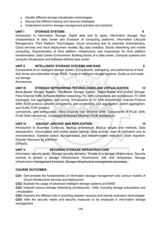 144
 Identify different storage virtualization technologies
 Discuss the different backup and recovery strategies
 Understand common storage management activities and solutions
UNIT I STORAGE SYSTEMS 9
Introduction to Information Storage: Digital data and its types, Information storage, Key
characteristics of data center and Evolution of computing platforms. Information Lifecycle
Management. Third Platform Technologies: Cloud computing and its essential characteristics,
Cloud services and cloud deployment models, Big data analytics, Social networking and mobile
computing, Characteristics of third platform infrastructure and Imperatives for third platform
transformation. Data Center Environment: Building blocks of a data center, Compute systems and
compute virtualization and Software-defined data center.
UNIT II INTELLIGENT STORAGE SYSTEMS AND RAID 5
Components of an intelligent storage system, Components, addressing, and performance of hard
disk drives and solid-state drives, RAID, Types of intelligent storage systems, Scale-up and scale-
out storage
Architecture.
UNIT III STORAGE NETWORKING TECHNOLOGIES AND VIRTUALIZATION 13
Block-Based Storage System, File-Based Storage System, Object-Based and Unified Storage.
Fibre Channel SAN: Software-defined networking, FC SAN components and architecture, FC SAN
topologies, link aggregation, and zoning, Virtualization in FC SAN environment. Internet Protocol
SAN: iSCSI protocol, network components, and connectivity, Link aggregation, switch aggregation,
and VLAN, FCIP protocol,
connectivity, and configuration. Fibre Channel over Ethernet SAN: Components of FCoE SAN,
FCoE SAN connectivity, Converged Enhanced Ethernet, FCoE architecture.
UNIT IV BACKUP, ARCHIVE AND REPLICATION 12
Introduction to Business Continuity, Backup architecture, Backup targets and methods, Data
deduplication, Cloud-based and mobile device backup, Data archive, Uses of replication and its
characteristics, Compute based, storage-based, and network-based replication, Data migration,
Disaster Recovery as a Service
(DRaaS).
UNIT V SECURING STORAGE INFRASTRUCTURE 6
Information security goals, Storage security domains, Threats to a storage infrastructure, Security
controls to protect a storage infrastructure, Governance, risk, and compliance, Storage
infrastructure management functions, Storage infrastructure management processes.
COURSE OUTCOMES:
CO1: Demonstrate the fundamentals of information storage management and various models of
Cloud infrastructure services and deployment
CO2: Illustrate the usage of advanced intelligent storage systems and RAID
CO3: Interpret various storage networking architectures - SAN, including storage subsystems and
virtualization
CO4: Examine the different role in providing disaster recovery and remote replication technologies
CO5: Infer the security needs and security measures to be employed in information storage
management
 