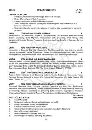 147
CCS368 STREAM PROCESSING L T P C
2 0 2 3
COURSE OBJECTIVES:
 Introduce Data Processing terminology, definition & concepts
 Define different types of Data Processing
 Explain the concepts of Real-time Data processing
 Select appropriate structures for designing and running real-time data services in a
business environment
 Illustrate the benefits and drive the adoption of real-time data services to solve real world
problems
UNIT I FOUNDATIONS OF DATA SYSTEMS 6
Introduction to Data Processing, Stages of Data processing, Data Analytics, Batch Processing,
Stream processing, Data Migration, Transactional Data processing, Data Mining, Data
Management Strategy, Storage, Processing, Integration, Analytics, Benefits of Data as a Service,
Challenges
UNIT II REAL-TIME DATA PROCESSING 6
Introduction to Big data, Big data infrastructure, Real-time Analytics, Near real-time solution,
Lambda architecture, Kappa Architecture, Stream Processing,Understanding Data Streams,
Message Broker, Stream Processor, Batch & Real-time ETL tools, Streaming Data Storage
UNIT III DATA MODELS AND QUERY LANGUAGES 6
Relational Model, Document Model, Key-Value Pairs, NoSQL, Object-Relational Mismatch, Many-
to-One and Many-to-Many Relationships, Network data models, Schema Flexibility, Structured
Query Language, Data Locality for Queries, Declarative Queries, Graph Data models, Cypher
Query Language, Graph Queries in SQL, The Semantic Web, CODASYL, SPARQL
UNIT IV EVENT PROCESSING WITH APACHE KAFKA 6
Apache Kafka, Kafka as Event Streaming platform, Events, Producers, Consumers, Topics,
Partitions, Brokers, Kafka APIs, Admin API, Producer API, Consumer API, Kafka Streams API,
Kafka Connect API
UNIT V REAL-TIME PROCESSING USING SPARK STREAMING 6
Structured Streaming, Basic Concepts, Handling Event-time and Late Data, Fault-tolerant
Semantics, Exactly-once Semantics, Creating Streaming Datasets, Schema Inference, Partitioning
of Streaming datasets, Operations on Streaming Data, Selection, Aggregation, Projection,
Watermarking, Window operations, Types of Time windows, Join Operations, Deduplication
30 PERIODS
PRACTICAL EXERCISES: 30 PERIODS
1. Install MongoDB
2. Design and Implement Simple application using MongoDB
3. Query the designed system using MongoDB
4. Create a Event Stream with Apache Kafka
5. Create a Real-time Stream processing application using Spark Streaming
6. Build a Micro-batch application
7. Real-time Fraud and Anomaly Detection,
8. Real-time personalization, Marketing, Advertising
 