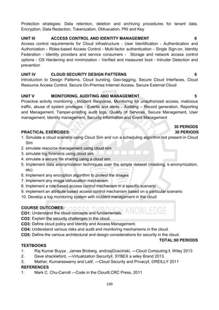 149
Protection strategies: Data retention, deletion and archiving procedures for tenant data,
Encryption, Data Redaction, Tokenization, Obfuscation, PKI and Key
UNIT III ACCESS CONTROL AND IDENTITY MANAGEMENT 6
Access control requirements for Cloud infrastructure - User Identification - Authentication and
Authorization - Roles-based Access Control - Multi-factor authentication - Single Sign-on, Identity
Federation - Identity providers and service consumers - Storage and network access control
options - OS Hardening and minimization - Verified and measured boot - Intruder Detection and
prevention
UNIT IV CLOUD SECURITY DESIGN PATTERNS 6
Introduction to Design Patterns, Cloud bursting, Geo-tagging, Secure Cloud Interfaces, Cloud
Resource Access Control, Secure On-Premise Internet Access, Secure External Cloud
UNIT V MONITORING, AUDITING AND MANAGEMENT 5
Proactive activity monitoring - Incident Response, Monitoring for unauthorized access, malicious
traffic, abuse of system privileges - Events and alerts - Auditing – Record generation, Reporting
and Management, Tamper-proofing audit logs, Quality of Services, Secure Management, User
management, Identity management, Security Information and Event Management
30 PERIODS
PRACTICAL EXERCISES: 30 PERIODS
1. Simulate a cloud scenario using Cloud Sim and run a scheduling algorithm not present in Cloud
Sim
2. simulate resource management using cloud sim
3. simulate log forensics using cloud sim
4. simulate a secure file sharing using a cloud sim
5. Implement data anonymization techniques over the simple dataset (masking, k-anonymization,
etc)
6. Implement any encryption algorithm to protect the images
7. Implement any image obfuscation mechanism
8. Implement a role-based access control mechanism in a specific scenario
9. implement an attribute-based access control mechanism based on a particular scenario
10. Develop a log monitoring system with incident management in the cloud
COURSE OUTCOMES:
CO1: Understand the cloud concepts and fundamentals.
CO2: Explain the security challenges in the cloud.
CO3: Define cloud policy and Identity and Access Management.
CO4: Understand various risks and audit and monitoring mechanisms in the cloud.
CO5: Define the various architectural and design considerations for security in the cloud.
TOTAL:60 PERIODS
TEXTBOOKS
1. Raj Kumar Buyya , James Broberg, andrzejGoscinski, ―Cloud Computing:‖, Wiley 2013
2. Dave shackleford, ―Virtualization Security‖, SYBEX a wiley Brand 2013.
3. Mather, Kumaraswamy and Latif, ―Cloud Security and Privacy‖, OREILLY 2011
REFERENCES
1. Mark C. Chu-Carroll ―Code in the Cloud‖,CRC Press, 2011
 
