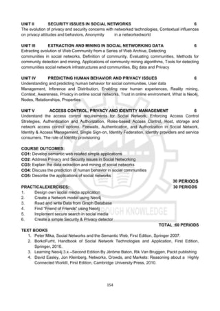 154
UNIT II SECURITY ISSUES IN SOCIAL NETWORKS 6
The evolution of privacy and security concerns with networked technologies, Contextual influences
on privacy attitudes and behaviors, Anonymity in a networkedworld
UNIT III EXTRACTION AND MINING IN SOCIAL NETWORKING DATA 6
Extracting evolution of Web Community from a Series of Web Archive, Detecting
communities in social networks, Definition of community, Evaluating communities, Methods for
community detection and mining, Applications of community mining algorithms, Tools for detecting
communities social network infrastructures and communities, Big data and Privacy
UNIT IV PREDICTING HUMAN BEHAVIOR AND PRIVACY ISSUES 6
Understanding and predicting human behavior for social communities, User data
Management, Inference and Distribution, Enabling new human experiences, Reality mining,
Context, Awareness, Privacy in online social networks, Trust in online environment, What is Neo4j,
Nodes, Relationships, Properties
UNIT V ACCESS CONTROL, PRIVACY AND IDENTITY MANAGEMENT 6
Understand the access control requirements for Social Network, Enforcing Access Control
Strategies, Authentication and Authorization, Roles-based Access Control, Host, storage and
network access control options, Firewalls, Authentication, and Authorization in Social Network,
Identity & Access Management, Single Sign-on, Identity Federation, Identity providers and service
consumers, The role of Identity provisioning
COURSE OUTCOMES:
CO1: Develop semantic web related simple applications
CO2: Address Privacy and Security issues in Social Networking
CO3: Explain the data extraction and mining of social networks
CO4: Discuss the prediction of human behavior in social communities
CO5: Describe the applications of social networks
30 PERIODS
PRACTICALEXERCISES: 30 PERIODS
1. Design own social media application
2. Create a Network model using Neo4j
3. Read and write Data from Graph Database
4. Find “Friend of Friends” using Neo4j
5. Implement secure search in social media
6. Create a simple Security & Privacy detector
TOTAL :60 PERIODS
TEXT BOOKS
1. Peter Mika, Social Networks and the Semantic Web, First Edition, Springer 2007.
2. BorkoFurht, Handbook of Social Network Technologies and Application, First Edition,
Springer, 2010.
3. Learning Neo4j 3.x –Second Edition By Jérôme Baton, Rik Van Bruggen, Packt publishing
4. David Easley, Jon Kleinberg, Networks, Crowds, and Markets: Reasoning about a Highly
Connected World‖, First Edition, Cambridge University Press, 2010.
 