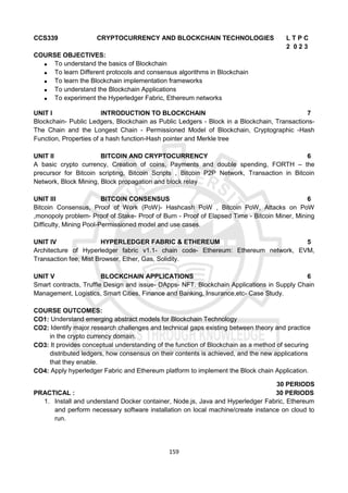 159
CCS339 CRYPTOCURRENCY AND BLOCKCHAIN TECHNOLOGIES L T P C
2 0 2 3
COURSE OBJECTIVES:
 To understand the basics of Blockchain
 To learn Different protocols and consensus algorithms in Blockchain
 To learn the Blockchain implementation frameworks
 To understand the Blockchain Applications
 To experiment the Hyperledger Fabric, Ethereum networks
UNIT I INTRODUCTION TO BLOCKCHAIN 7
Blockchain- Public Ledgers, Blockchain as Public Ledgers - Block in a Blockchain, Transactions-
The Chain and the Longest Chain - Permissioned Model of Blockchain, Cryptographic -Hash
Function, Properties of a hash function-Hash pointer and Merkle tree
UNIT II BITCOIN AND CRYPTOCURRENCY 6
A basic crypto currency, Creation of coins, Payments and double spending, FORTH – the
precursor for Bitcoin scripting, Bitcoin Scripts , Bitcoin P2P Network, Transaction in Bitcoin
Network, Block Mining, Block propagation and block relay
UNIT III BITCOIN CONSENSUS 6
Bitcoin Consensus, Proof of Work (PoW)- Hashcash PoW , Bitcoin PoW, Attacks on PoW
,monopoly problem- Proof of Stake- Proof of Burn - Proof of Elapsed Time - Bitcoin Miner, Mining
Difficulty, Mining Pool-Permissioned model and use cases.
UNIT IV HYPERLEDGER FABRIC & ETHEREUM 5
Architecture of Hyperledger fabric v1.1- chain code- Ethereum: Ethereum network, EVM,
Transaction fee, Mist Browser, Ether, Gas, Solidity.
UNIT V BLOCKCHAIN APPLICATIONS 6
Smart contracts, Truffle Design and issue- DApps- NFT. Blockchain Applications in Supply Chain
Management, Logistics, Smart Cities, Finance and Banking, Insurance,etc- Case Study.
COURSE OUTCOMES:
CO1: Understand emerging abstract models for Blockchain Technology
CO2: Identify major research challenges and technical gaps existing between theory and practice
in the crypto currency domain.
CO3: It provides conceptual understanding of the function of Blockchain as a method of securing
distributed ledgers, how consensus on their contents is achieved, and the new applications
that they enable.
CO4: Apply hyperledger Fabric and Ethereum platform to implement the Block chain Application.
30 PERIODS
PRACTICAL : 30 PERIODS
1. Install and understand Docker container, Node.js, Java and Hyperledger Fabric, Ethereum
and perform necessary software installation on local machine/create instance on cloud to
run.
 