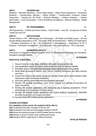 163
UNIT II VR MODELING 6
Modeling – Geometric Modeling – Virtual Object Shape – Object Visual Appearance – Kinematics
Modeling – Transformation Matrices – Object Position – Transformation Invariants –Object
Hierarchies – Viewing the 3D World – Physical Modeling – Collision Detection – Surface
Deformation – Force Computation – Force Smoothing and Mapping – Behavior Modeling – Model
Management.
UNIT III VR PROGRAMMING 6
VR Programming – Toolkits and Scene Graphs – World ToolKit – Java 3D – Comparison of World
ToolKit and Java 3D
UNIT IV APPLICATIONS 6
Human Factors in VR – Methodology and Terminology – VR Health and Safety Issues – VR and
Society-Medical Applications of VR – Education, Arts and Entertainment – Military VR Applications
– Emerging Applications of VR – VR Applications in Manufacturing – Applications of VR in
Robotics – Information Visualization – VR in Business – VR in Entertainment – VR in Education.
UNIT V AUGMENTED REALITY 5
Introduction to Augmented Reality-Computer vision for AR-Interaction-Modelling and Annotation-
Navigation-Wearable devices
30 PERIODS
PRACTICAL EXERCISES:
1. Study of tools like Unity, Maya, 3DS MAX, AR toolkit, Vuforia and Blender.
2. Use the primitive objects and apply various projection types by handling camera.
3. Download objects from asset store and apply various lighting and shading effects.
4. Model three dimensional objects using various modelling techniques and apply textures
over them.
5. Create three dimensional realistic scenes and develop simple virtual reality enabled mobile
applications which have limited interactivity.
6. Add audio and text special effects to the developed application.
7. Develop VR enabled applications using motion trackers and sensors incorporating full
haptic interactivity.
8. Develop AR enabled applications with interactivity like E learning environment, Virtual
walkthroughs and visualization of historic places.
9. Develop AR enabled simple applications like human anatomy visualization, DNA/RNA
structure visualization and surgery simulation.
10. Develop simple MR enabled gaming applications.
30 PERIODS
COURSE OUTCOMES:
On completion of the course, the students will be able to:
CO1:Understand the basic concepts of AR and VR
CO2:Understand the tools and technologies related to AR/VR
CO3:Know the working principle of AR/VR related Sensor devices
CO4:Design of various models using modeling techniques
CO5:Develop AR/VR applications in different domains
TOTAL:60 PERIODS
 