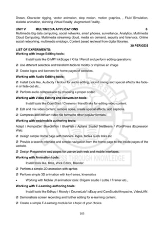 165
Drawn, Character rigging, vector animation, stop motion, motion graphics, , Fluid Simulation,
skeletal animation, skinning Virtual Reality, Augmented Reality.
UNIT V MULTIMEDIA APPLICATIONS 6
Multimedia Big data computing, social networks, smart phones, surveillance, Analytics, Multimedia
Cloud Computing, Multimedia streaming cloud, media on demand, security and forensics, Online
social networking, multimedia ontology, Content based retrieval from digital libraries.
30 PERIODS
LIST OF EXPERIMENTS:
Working with Image Editing tools:
Install tools like GIMP/ InkScape / Krita / Pencil and perform editing operations:
Ø Use different selection and transform tools to modify or improve an image
Ø Create logos and banners for home pages of websites.
Working with Audio Editing tools:
Ø Install tools like, Audacity / Ardour for audio editing, sound mixing and special effects like fade-
in or fade-out etc.,
Ø Perform audio compression by choosing a proper codec.
Working with Video Editing and conversion tools:
Install tools like OpenShot / Cinelerra / HandBrake for editing video content.
Ø Edit and mix video content, remove noise, create special effects, add captions.
Ø Compress and convert video file format to other popular formats.
Working with web/mobile authoring tools:
Adapt / KompoZer/ BlueGriffon / BlueFish / Aptana Studio/ NetBeans / WordPress /Expression
Web:
Ø Design simple Home page with banners, logos, tables quick links etc
Ø Provide a search interface and simple navigation from the home page to the inside pages of the
website.
Ø Design Responsive web pages for use on both web and mobile interfaces.
Working with Animation tools:
Install tools like, Krita, Wick Editor, Blender:
Ø Perform a simple 2D animation with sprites
Ø Perform simple 3D animation with keyframes, kinematics
 Working with Mobile UI animation tools: Origami studio / Lottie / Framer etc.,
Working with E-Learning authoring tools:
Install tools like EdApp / Moovly / CourseLab/ IsEazy and CamStudio/Ampache, VideoLAN:
Ø Demonstrate screen recording and further editing for e-learning content.
Ø Create a simple E-Learning module for a topic of your choice.
 