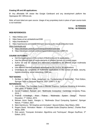 166
Creating VR and AR applications:
Ø Any affordable VR viewer like Google Cardboard and any development platform like
Openspace 3D / ARCore etc.
Note: all tools listed are open source. Usage of any proprietary tools in place of open source tools
is not restricted.
30 PERIODS
TOTAL: 60 PERIODS
WEB REFERENCES:
1. https://itsfoss.com/
2. https://www.ucl.ac.uk/slade/know/3396
3. https://handbrake.fr/
4. https://opensource.com/article/18/2/open-source-audio-visual-production-tools
https://camstudio.org/
5. https://developer.android.com/training/animation/overview
6. https://developer.android.com/training/animation/overview (UNIT-IV)
COURSE OUTCOMES:
 Get the bigger picture of the context of Multimedia and its applications
 Use the different types of media elements of different formats on content pages
 Author 2D and 3D creative and interactive presentations for different target multimedia
applications.
 Use different standard animation techniques for 2D, 21/2 D, 3D applications
 Understand the complexity of multimedia applications in the context of cloud, security,
bigdata streaming, social networking, CBIR etc.,
TEXT BOOKS:
1. Ze-Nian Li, Mark S. Drew, Jiangchuan Liu, Fundamentals of Multimedia”, Third Edition,
Springer Texts in Computer Science, 2021. (UNIT-I, II, III)
REFERENCES:
1. John M Blain, The Complete Guide to Blender Graphics: Computer Modeling & Animation,
CRC press, 3rd
Edition, 2016.
2. Gerald Friedland, Ramesh Jain, “Multimedia Computing”, Cambridge University Press,
2018.
3. Prabhat K.Andleigh, Kiran Thakrar, “Multimedia System Design”, Pearson
Education, 1st
Edition, 2015.
4. Mohsen Amini Salehi, Xiangbo Li, “Multimedia Cloud Computing Systems”, Springer
Nature, 1st
Edition, 2021.
5. Mark Gaimbruno, “3D Graphics and Animation”, Second Edition, New Riders, 2002.
6. Rogers David, “Animation: Master – A Complete Guide (Graphics Series)”, Charles River
Media, 2006.
7. Rick parent, “Computer Animation: Algorithms and Techniques”, Morgan Kauffman, 3rd
Edition, 2012.
 