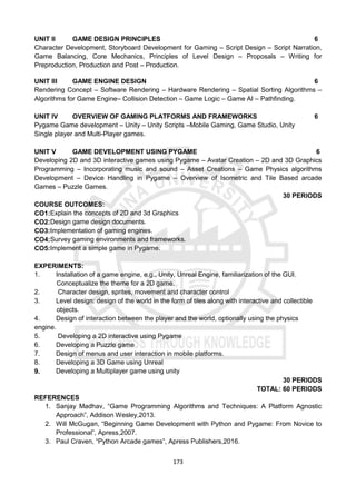 173
UNIT II GAME DESIGN PRINCIPLES 6
Character Development, Storyboard Development for Gaming – Script Design – Script Narration,
Game Balancing, Core Mechanics, Principles of Level Design – Proposals – Writing for
Preproduction, Production and Post – Production.
UNIT III GAME ENGINE DESIGN 6
Rendering Concept – Software Rendering – Hardware Rendering – Spatial Sorting Algorithms –
Algorithms for Game Engine– Collision Detection – Game Logic – Game AI – Pathfinding.
UNIT IV OVERVIEW OF GAMING PLATFORMS AND FRAMEWORKS 6
Pygame Game development – Unity – Unity Scripts –Mobile Gaming, Game Studio, Unity
Single player and Multi-Player games.
UNIT V GAME DEVELOPMENT USING PYGAME 6
Developing 2D and 3D interactive games using Pygame – Avatar Creation – 2D and 3D Graphics
Programming – Incorporating music and sound – Asset Creations – Game Physics algorithms
Development – Device Handling in Pygame – Overview of Isometric and Tile Based arcade
Games – Puzzle Games.
30 PERIODS
COURSE OUTCOMES:
CO1:Explain the concepts of 2D and 3d Graphics
CO2:Design game design documents.
CO3:Implementation of gaming engines.
CO4:Survey gaming environments and frameworks.
CO5:Implement a simple game in Pygame.
EXPERIMENTS:
1. Installation of a game engine, e.g., Unity, Unreal Engine, familiarization of the GUI.
Conceptualize the theme for a 2D game.
2. Character design, sprites, movement and character control
3. Level design: design of the world in the form of tiles along with interactive and collectible
objects.
4. Design of interaction between the player and the world, optionally using the physics
engine.
5. Developing a 2D interactive using Pygame
6. Developing a Puzzle game
7. Design of menus and user interaction in mobile platforms.
8. Developing a 3D Game using Unreal
9. Developing a Multiplayer game using unity
30 PERIODS
TOTAL: 60 PERIODS
REFERENCES
1. Sanjay Madhav, “Game Programming Algorithms and Techniques: A Platform Agnostic
Approach”, Addison Wesley,2013.
2. Will McGugan, “Beginning Game Development with Python and Pygame: From Novice to
Professional”, Apress,2007.
3. Paul Craven, “Python Arcade games”, Apress Publishers,2016.
 
