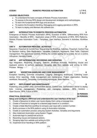 176
CCS361 ROBOTIC PROCESS AUTOMATION L T P C
2 0 2 3
COURSE OBJECTIVES:
 To understand the basic concepts of Robotic Process Automation.
 To expose to the key RPA design and development strategies and methodologies.
 To learn the fundamental RPA logic and structure.
 To explore the Exception Handling, Debugging and Logging operations in RPA.
 To learn to deploy and Maintain the software bot.
UNIT I INTRODUCTION TO ROBOTIC PROCESS AUTOMATION 6
Emergence of Robotic Process Automation (RPA), Evolution of RPA, Differentiating RPA from
Automation - Benefits of RPA - Application areas of RPA, Components of RPA, RPA Platforms.
Robotic Process Automation Tools - Templates, User Interface, Domains in Activities, Workflow
Files.
UNIT II AUTOMATION PROCESS ACTIVITIES 6
Sequence, Flowchart & Control Flow: Sequencing the Workflow, Activities, Flowchart, Control Flow
for Decision making. Data Manipulation: Variables, Collection, Arguments, Data Table, Clipboard
management, File operations Controls: Finding the control, waiting for a control, Act on a control,
UiExplorer, Handling Events
UNIT III APP INTEGRATION, RECORDING AND SCRAPING 6
App Integration, Recording, Scraping, Selector, Workflow Activities. Recording mouse and
keyboard actions to perform operation, Scraping data from website and writing to CSV.
Process Mining.
UNIT IV EXCEPTION HANDLING AND CODE MANAGEMENT 6
Exception handling, Common exceptions, Logging- Debugging techniques, Collecting crash
dumps, Error reporting. Code management and maintenance: Project organization, Nesting
workflows, Reusability, Templates, Commenting techniques, State Machine.
UNIT V DEPLOYMENT AND MAINTENANCE 6
Publishing using publish utility, Orchestration Server, Control bots, Orchestration Server to deploy
bots, License management, Publishing and managing updates. RPA Vendors -
Open Source RPA, Future of RPA
30 PERIODS
PRACTICAL EXERCISES: 30 PERIODS
Setup and Configure a RPA tool and understand the user interface of the tool:
1. Create a Sequence to obtain user inputs display them using a message box;
2. Create a Flowchart to navigate to a desired page based on a condition;
3. Create a State Machine workflow to compare user input with a random number.
4. Build a process in the RPA platform using UI Automation Activities.
5. Create an automation process using key System Activities, Variables and Arguments
6. Also implement Automation using System Trigger
7. Automate login to (web)Email account
8. Recording mouse and keyboard actions.
9. Scraping data from website and writing to CSV
10. Implement Error Handling in RPA platform
 