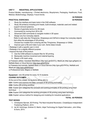 182
UNIT V INDUSTRIAL APPLICATIONS 6
Product Models, manufacturing – Printed electronics, Biopolymers, Packaging, Healthcare, Food,
Medical, Biotechnology, Displays; Future trends;
30 PERIODS
PRACTICAL EXERCISES: 30 PERIODS
1. Study the interface and basic tools in the CAD software.
2. Study 3D printer(s) including print heads, build envelope, materials used and related
support removal system(s).
3. Review of geometry terms of a 3D mesh.
4. Commands for moving from 2D to 3D.
5. Advanced CAD commands to navigate models in 3D space
6. Design any four everyday objects
Refer to web sites like Thingiverse, Shapeways and GitFab to design four everyday objects
that utilize the advantages of 3D printing
. Choose four models from a sharing site like Thingiverse, Shapeways or Gitfab.
a. Improve upon a file and make it your own. Some ideas include:
• Redesign it with a specific user in mind
• Redesign it for a slightly different purpose
• Improve the look of the product
7. Use the CAM software to prepare files for 3D printing.
8. Manipulate machine movement and material layering.
9. Repair a 3D mesh using
a) Freeware utilities: Autodesk MeshMixer (http://goo.gl/x5nhYc), MeshLab (http://goo.gl/fgztLl) or
Netfabb Basic or Cloud Service (http://goo.gl/Q1P47a)
b) Freeware tool tutorials: Netfabb Basic or Cloud Service (http://goo.gl/Q1P47a), Netfabb and
MeshLab (http://goo.gl/WPOVec)
c) Professional tools: Magics or Netfabb
Equipment : one 3D printer for every 10-15 students
COURSE OUTCOMES:
At the end of this course, the students will be able to:
CO1: Outline and examine the basic concepts of 3D printing technology
CO2: Outline 3D printing workflow`
CO3 Explain and categorise the concepts and working principles of 3D printing using inkjet
technique
CO4: Explain and categorise the working principles of 3D printing using laser technique
CO5: Explain various method for designing and modeling for industrial applications
TOTAL :60 PERIODS
TEXT BOOKS
1. Christopher Barnatt, 3D Printing: The Next Industrial Revolution, CreateSpace Independent
Publishing Platform, 2013.
2. Ian M. Hutchings, Graham D. Martin, Inkjet Technology for Digital Fabrication, John Wiley
& Sons, 2013.
 