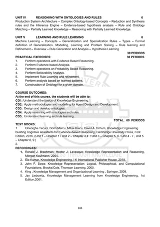 184
UNIT IV REASONIING WITH ONTOLOGIES AND RULES 6
Production System Architecture – Complex Ontology-based Concepts – Reduction and Synthesis
rules and the Inference Engine – Evidence-based hypothesis analysis – Rule and Ontology
Matching – Partially Learned Knowledge – Reasoning with Partially Learned Knowledge.
UNIT V LEARNING AND RULE LEARNING 6
Machine Learning – Concepts – Generalization and Specialization Rules – Types – Formal
definition of Generalization. Modelling, Learning and Problem Solving – Rule learning and
Refinement – Overview – Rule Generation and Analysis – Hypothesis Learning.
30 PERIODS
PRACTICAL EXERCISES: 30 PERIODS
1. Perform operations with Evidence Based Reasoning.
2. Perform Evidence based Analysis.
3. Perform operations on Probability Based Reasoning.
4. Perform Believability Analysis.
5. Implement Rule Learning and refinement.
6. Perform analysis based on learned patterns.
7. Construction of Ontology for a given domain.
COURSE OUTCOMES:
At the end of this course, the students will be able to:
CO1: Understand the basics of Knowledge Engineering.
CO2: Apply methodologies and modelling for Agent Design and Development.
CO3: Design and develop ontologies.
CO4: Apply reasoning with ontologies and rules.
CO5: Understand learning and rule learning.
TOTAL: 60 PERIODS
TEXT BOOKS:
1. Gheorghe Tecuci, Dorin Marcu, Mihai Boicu, David A. Schum, Knowledge Engineering
Building Cognitive Assistants for Evidence-based Reasoning, Cambridge University Press, First
Edition, 2016. (Unit 1 – Chapter 1 / Unit 2 – Chapter 3,4 / Unit 3 – Chapter 5, 6 / Unit 4 - 7 , Unit 5
– Chapter 8, 9 )
2.
REFERENCES:
1. Ronald J. Brachman, Hector J. Levesque: Knowledge Representation and Reasoning,
Morgan Kaufmann, 2004.
2. Ela Kumar, Knowledge Engineering, I K International Publisher House, 2018.
3. John F. Sowa: Knowledge Representation: Logical, Philosophical, and Computational
Foundations, Brooks/Cole, Thomson Learning, 2000.
4. King , Knowledge Management and Organizational Learning , Springer, 2009.
5. Jay Liebowitz, Knowledge Management Learning from Knowledge Engineering, 1st
Edition,2001.
 