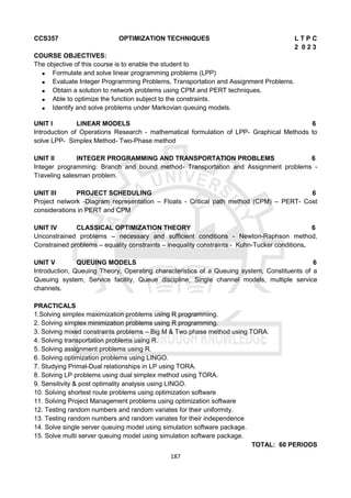 187
CCS357 OPTIMIZATION TECHNIQUES L T P C
2 0 2 3
COURSE OBJECTIVES:
The objective of this course is to enable the student to
 Formulate and solve linear programming problems (LPP)
 Evaluate Integer Programming Problems, Transportation and Assignment Problems.
 Obtain a solution to network problems using CPM and PERT techniques.
 Able to optimize the function subject to the constraints.
 Identify and solve problems under Markovian queuing models.
UNIT I LINEAR MODELS 6
Introduction of Operations Research - mathematical formulation of LPP- Graphical Methods to
solve LPP- Simplex Method- Two-Phase method
UNIT II INTEGER PROGRAMMING AND TRANSPORTATION PROBLEMS 6
Integer programming: Branch and bound method- Transportation and Assignment problems -
Traveling salesman problem.
UNIT III PROJECT SCHEDULING 6
Project network -Diagram representation – Floats - Critical path method (CPM) – PERT- Cost
considerations in PERT and CPM
UNIT IV CLASSICAL OPTIMIZATION THEORY 6
Unconstrained problems – necessary and sufficient conditions - Newton-Raphson method,
Constrained problems – equality constraints – inequality constraints - Kuhn-Tucker conditions.
UNIT V QUEUING MODELS 6
Introduction, Queuing Theory, Operating characteristics of a Queuing system, Constituents of a
Queuing system, Service facility, Queue discipline, Single channel models, multiple service
channels.
PRACTICALS
1.Solving simplex maximization problems using R programming.
2. Solving simplex minimization problems using R programming.
3. Solving mixed constraints problems – Big M & Two phase method using TORA.
4. Solving transportation problems using R.
5. Solving assignment problems using R.
6. Solving optimization problems using LINGO.
7. Studying Primal-Dual relationships in LP using TORA.
8. Solving LP problems using dual simplex method using TORA.
9. Sensitivity & post optimality analysis using LINGO.
10. Solving shortest route problems using optimization software
11. Solving Project Management problems using optimization software
12. Testing random numbers and random variates for their uniformity.
13. Testing random numbers and random variates for their independence
14. Solve single server queuing model using simulation software package.
15. Solve multi server queuing model using simulation software package.
TOTAL: 60 PERIODS
 