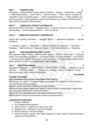 189
UNIT I INTRODUCTION 6
Introduction — Making rational choices: basics of Games — strategy — preferences — payoffs
— Mathematical basics — Game theory — Rational Choice — Basic solution concepts-non-
cooperative versus cooperative games — Basic computational issues — finding equilibria and
learning in games- Typical application areas for game theory (e.g. Google's sponsored search,
eBay auctions, electricity trading markets).
UNIT II GAMES WITH PERFECT INFORMATION 6
Games with Perfect Information — Strategic games — prisoner's dilemma, matching pennies -
Nash equilibria —mixed strategy equilibrium — zero-sum games
UNIT III GAMES WITH IMPERFECT INFORMATION 6
Games with Imperfect Information — Bayesian Games — Motivational Examples — General
Definitions
— Information aspects — Illustrations — Extensive Games with Imperfect — Information —
Strategies — Nash Equilibrium —Repeated Games — The Prisoner's Dilemma — Bargaining
UNIT IV NON-COOPERATIVE GAME THEORY 6
Non-cooperative Game Theory — Self-interested agents — Games in normal form — Analyzing
games: from optimality to equilibrium — Computing Solution Concepts of Normal — Form Games
— Computing Nash equilibria of two-player, zero-sum games —Computing Nash equilibria of two-
player, general- sum games — Identifying dominated strategies
UNIT V MECHANISM DESIGN 6
Aggregating Preferences — Social Choice — Formal Model — Voting — Existence of social
functions — Ranking systems — Protocols for Strategic Agents: Mechanism Design —
Mechanism design with unrestricted preferences
30 PERIODS
COURSE OUTCOMES:
Upon Completion of the course, the students will be able to
CO1:Discuss the notion of a strategic game and equilibria and identify the characteristics of
main applications of these concepts.
CO2:Discuss the use of Nash Equilibrium for other problems.
CO3:Identify key strategic aspects and based on these be able to connect them to appropriate
game theoretic concepts given a real world situation.
CO4:Identify some applications that need aspects of Bayesian Games.
CO5:Implement a typical Virtual Business scenario using Game theory.
LABORATORY EXERCISES:
1. Prisoner’s dilemma
2. Pure Strategy Nash Equilibrium
3. Extensive Form – Graphs and Trees, Game Trees
4. Strategic Form – Elimination of dominant strategy
5. Minimax theorem, minimax strategies
6. Perfect information games: trees, players assigned to nodes, payoffs, backward Induction,
subgame perfect equilibrium,
 